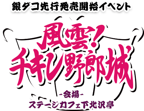 銀ダコ先行発売開始イベント 「風雲!チキン野郎城」　2013.10.19　ステージカフェ下北沢亭