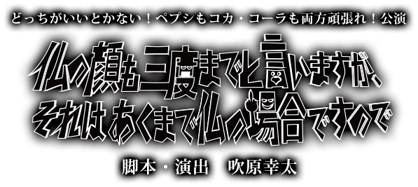 どっちがいいとかない!ペプシもコカ・コーラも両方頑張れ!公演 仏の顔も三度までと言いますが、それはあくまで仏の場合ですので 脚本・演出 吹原幸太