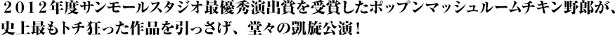 2012年度サンモールスタジオ最優秀演出賞を受賞したポップンマッシュルームチキン野郎が、史上最もトチ狂った作品を引っさげ、堂々の凱旋公演!
