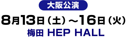 大阪公演　2016.8.13Sat - 16Tue　梅田 HEP HALL