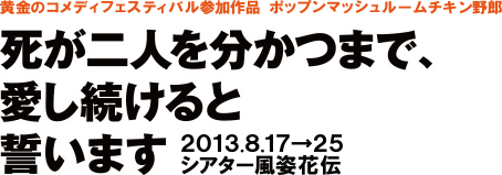 黄金のコメディフェスティバル参加作品　ポップンマッシュルームチキン野郎　死が二人を分かつまで、愛し続けると誓います　2013.8.17→25　シアター風姿花伝