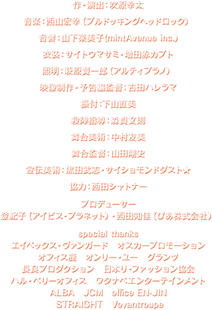 音楽：西山宏幸（ブルドッキングヘッドロック）　音響：山下菜美子(mintAvenue inc.)　衣装：サイトウマサミ・増田赤カブト　照明：萩原賢一郎（アルティプラノ）　映像制作・予告編監督：吉田ハレラマ　舞台美術：中村友美　舞台監督：山田剛史　宣伝美術：黒田武志・サイショモンドダスト★　協力：西田シャトナー　プロデューサー：登紀子（アイビス・プラネット）・西田知佳（ぴあ株式会社） 
