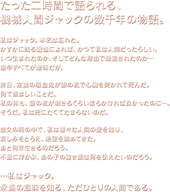 たった二時間で語られる、
機械人間ジャックの数千年の物語。

私はジャック。本名は忘れた。
かすかに残る記憶によれば、かつて私は人間だったらしい。
いつ生まれたのか、そしてどんな理由で改造されたのか…
最早すべてが曖昧だが。

昨日、友達の吸血鬼が銀の杭で心臓を突かれて死んだ。
何て羨ましいことだ。
私の体も、銀の杭が刺さるくらい柔らかければ良かったのに…。
そうだ。私は死にたくてたまらないのだ。

悠久の時の中で、私は様々な人間の愛を知り、
哀しみをとらえ、絶望を眺めてきた。
あと何年生きるのだろう。
不意に浮かぶ、あの子の泣き顔は何を伝えたいのだろう。

…私はジャック。
永遠の意味を知る、ただひとりの人間である。