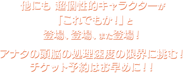 他にも 超個性的キャラクターが「これでもか！」と登場、登場、また登場！アナタの頭脳の処理速度の限界に挑む！チケット予約はお早めに！！